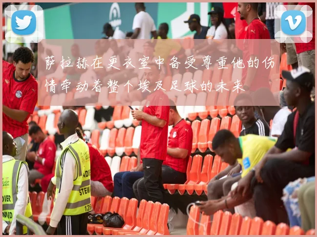 萨拉赫在更衣室中备受尊重他的伤情牵动着整个埃及足球的未来