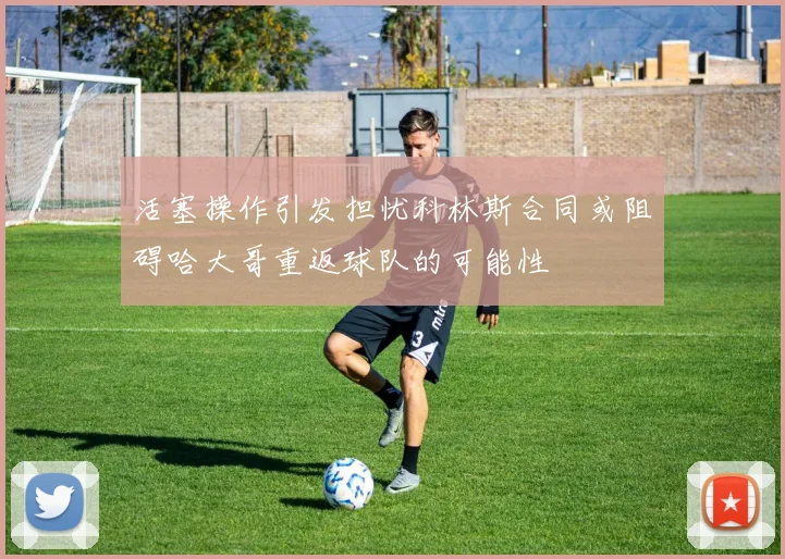 活塞操作引发担忧科林斯合同或阻碍哈大哥重返球队的可能性