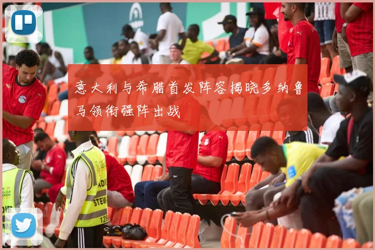 意大利与希腊首发阵容揭晓多纳鲁马领衔强阵出战