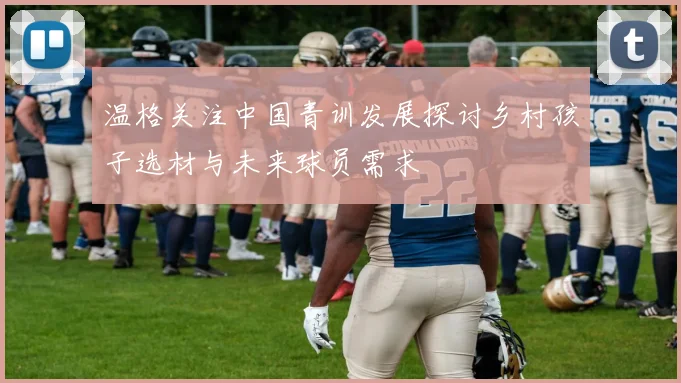 温格关注中国青训发展探讨乡村孩子选材与未来球员需求