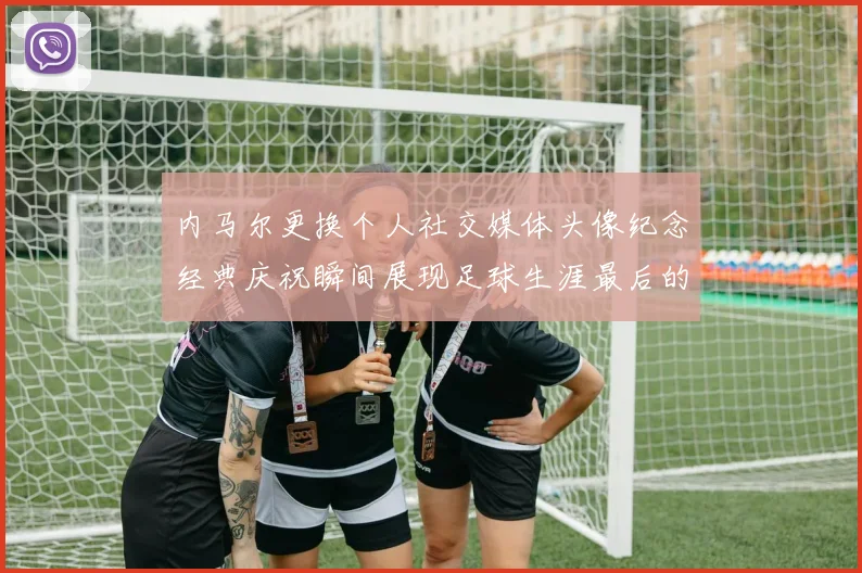 内马尔更换个人社交媒体头像纪念经典庆祝瞬间展现足球生涯最后的辉煌时刻