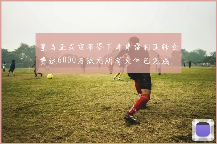 皇马正式宣布签下库库雷利亚转会费达6000万欧元所有文件已完成