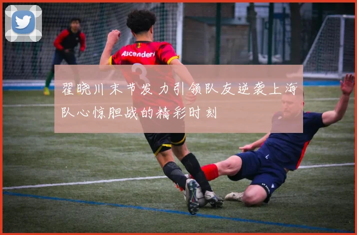 翟晓川末节发力引领队友逆袭上海队心惊胆战的精彩时刻
