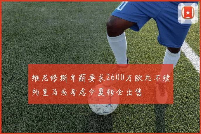 维尼修斯年薪要求2600万欧元不续约皇马或考虑今夏转会出售