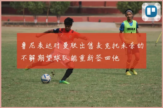 鲁尼表达对曼联出售麦克托米奈的不解期望球队能重新签回他