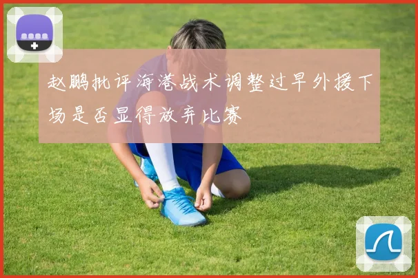 赵鹏批评海港战术调整过早外援下场是否显得放弃比赛