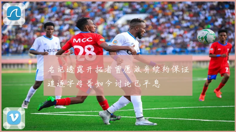 名记透露开拓者曾愿放弃续约保证追逐字母哥如今讨论已平息
