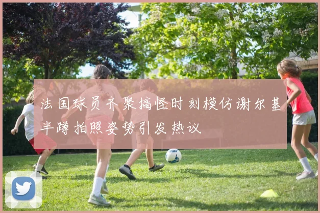 法国球员齐聚搞怪时刻模仿谢尔基半蹲拍照姿势引发热议
