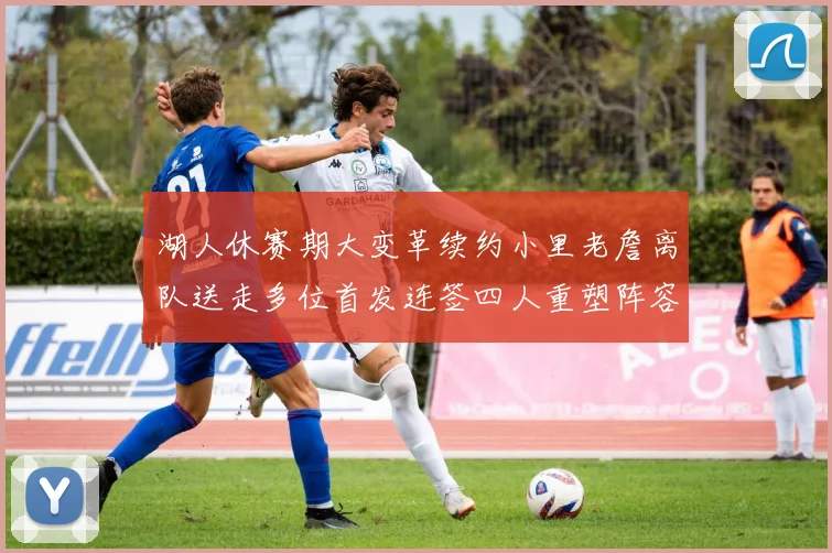 湖人休赛期大变革续约小里老詹离队送走多位首发连签四人重塑阵容