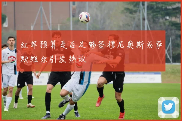 红军预算是否足够签穆尼奥斯或萨默维尔引发热议