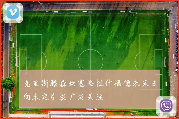 克里斯滕森坎塞洛拉什福德未来去向未定引发广泛关注
