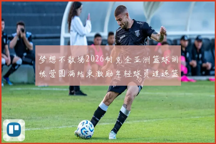 梦想不散场2026耐克全亚洲篮球训练营圆满结束激励年轻球员追逐篮球梦想