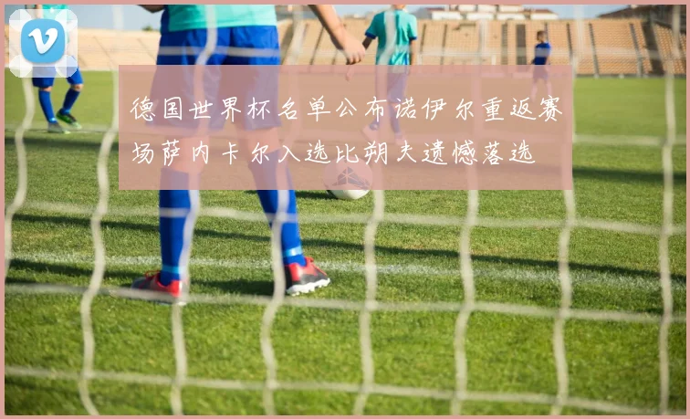 德国世界杯名单公布诺伊尔重返赛场萨内卡尔入选比朔夫遗憾落选