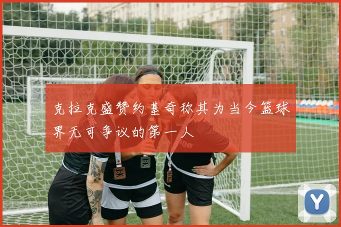 克拉克盛赞约基奇称其为当今篮球界无可争议的第一人