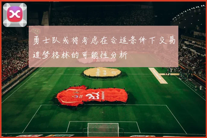 勇士队或将考虑在合适条件下交易追梦格林的可能性分析