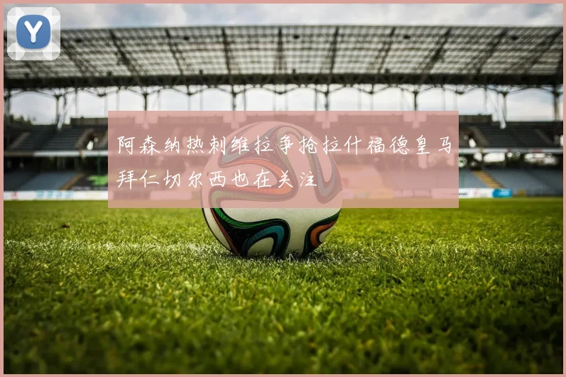 阿森纳热刺维拉争抢拉什福德皇马拜仁切尔西也在关注