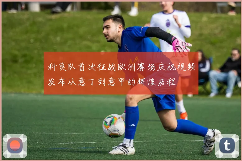 科莫队首次征战欧洲赛场庆祝视频发布从意丁到意甲的辉煌历程