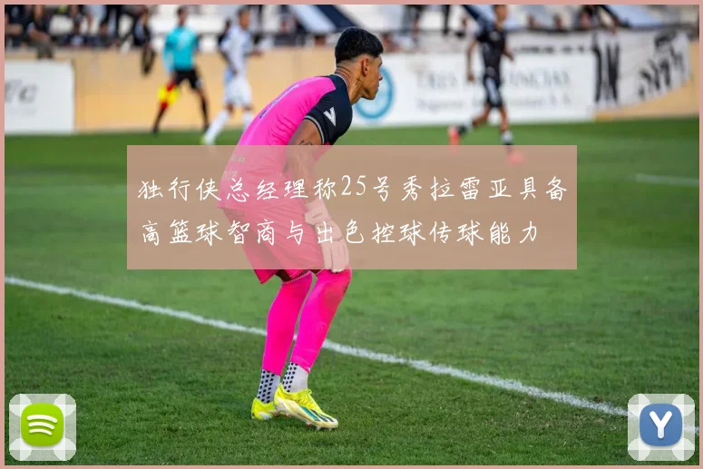 独行侠总经理称25号秀拉雷亚具备高篮球智商与出色控球传球能力